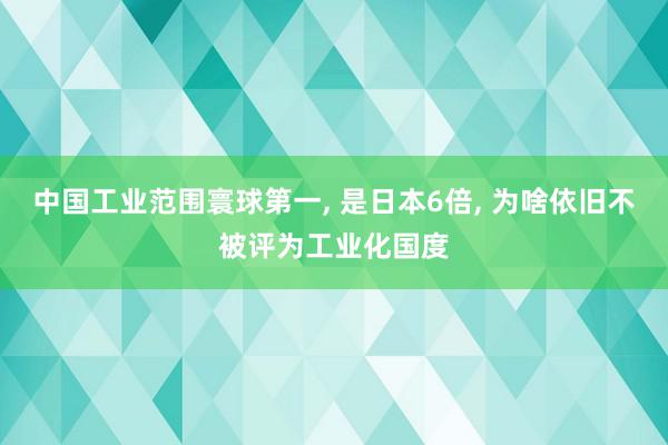 中国工业范围寰球第一, 是日本6倍, 为啥依旧不被评为工业化国度