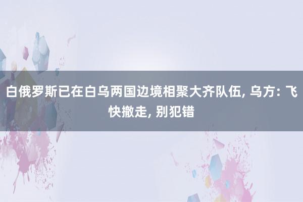 白俄罗斯已在白乌两国边境相聚大齐队伍, 乌方: 飞快撤走, 别犯错