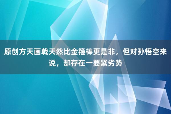 原创方天画戟天然比金箍棒更是非，但对孙悟空来说，却存在一要紧劣势