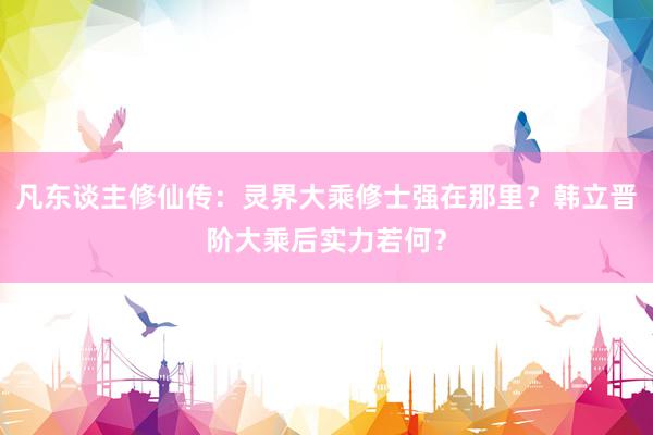 凡东谈主修仙传：灵界大乘修士强在那里？韩立晋阶大乘后实力若何？