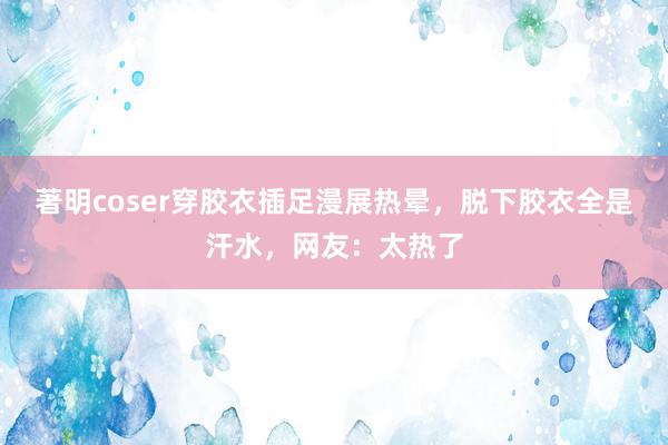 著明coser穿胶衣插足漫展热晕，脱下胶衣全是汗水，网友：太热了