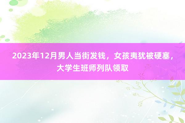 2023年12月男人当街发钱，女孩夷犹被硬塞，大学生班师列队领取