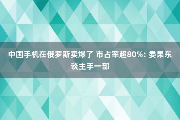 中国手机在俄罗斯卖爆了 市占率超80%: 委果东谈主手一部