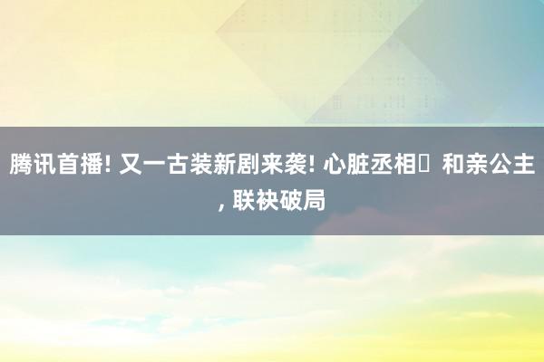 腾讯首播! 又一古装新剧来袭! 心脏丞相❌和亲公主, 联袂破局