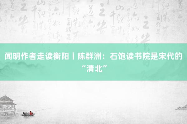 闻明作者走读衡阳丨陈群洲：石饱读书院是宋代的“清北”