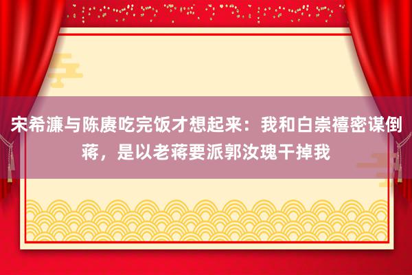 宋希濂与陈赓吃完饭才想起来：我和白崇禧密谋倒蒋，是以老蒋要派郭汝瑰干掉我