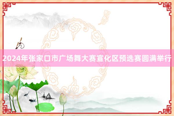 2024年张家口市广场舞大赛宣化区预选赛圆满举行