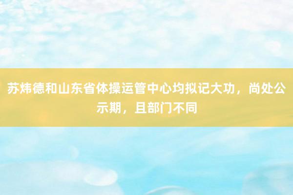 苏炜德和山东省体操运管中心均拟记大功，尚处公示期，且部门不同