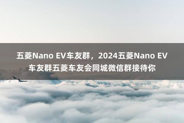 五菱Nano EV车友群，2024五菱Nano EV车友群五菱车友会同城微信群接待你