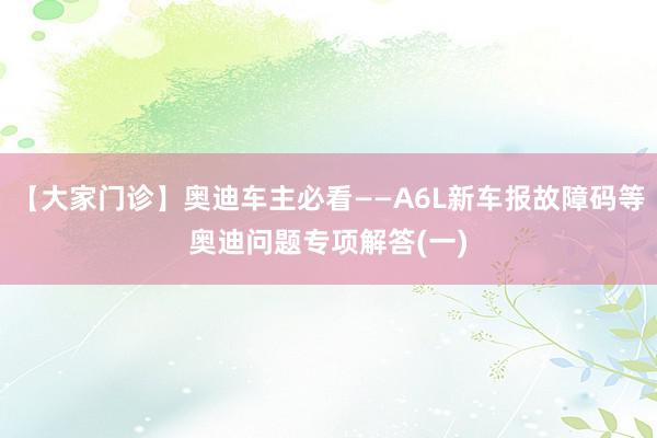 【大家门诊】奥迪车主必看——A6L新车报故障码等奥迪问题专项解答(一)