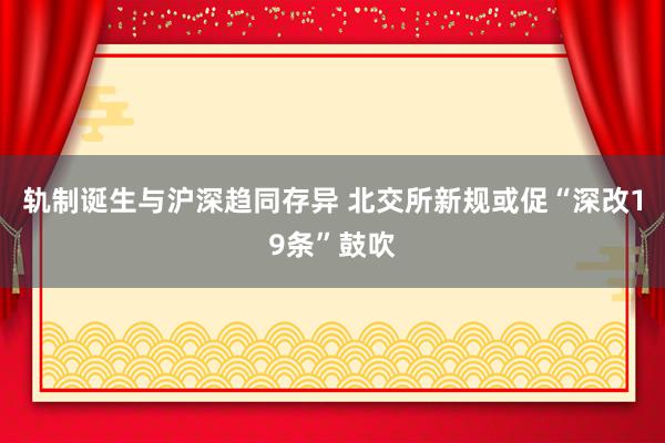 轨制诞生与沪深趋同存异 北交所新规或促“深改19条”鼓吹