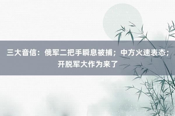 三大音信：俄军二把手瞬息被捕；中方火速表态；开脱军大作为来了