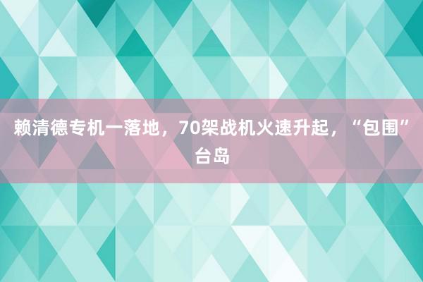 赖清德专机一落地，70架战机火速升起，“包围”台岛