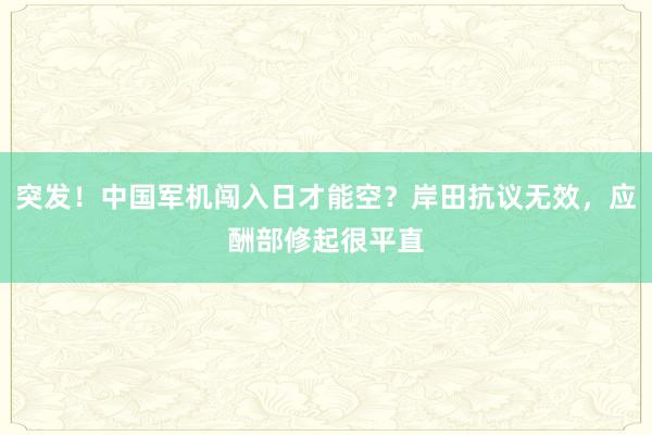 突发！中国军机闯入日才能空？岸田抗议无效，应酬部修起很平直