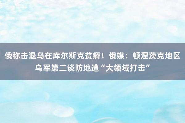 俄称击退乌在库尔斯克贫瘠！俄媒：顿涅茨克地区乌军第二谈防地遭“大领域打击”