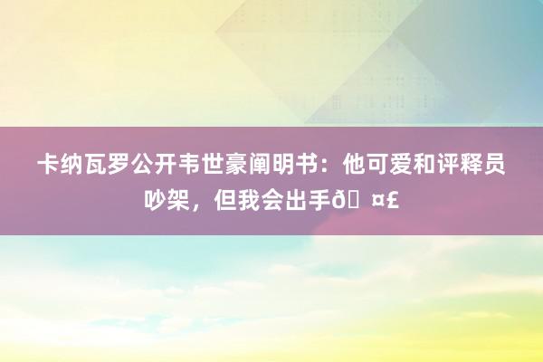 卡纳瓦罗公开韦世豪阐明书：他可爱和评释员吵架，但我会出手🤣