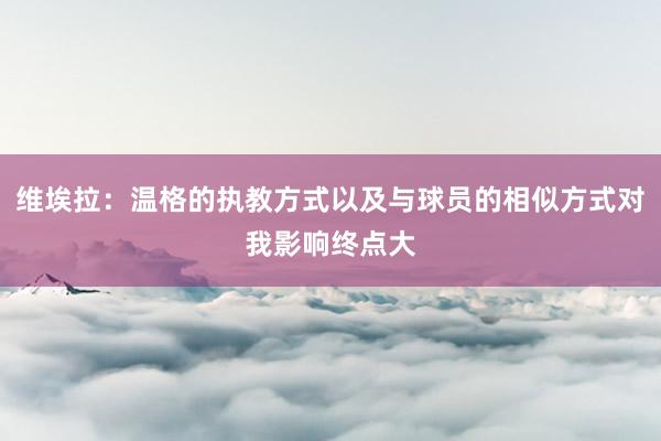 维埃拉：温格的执教方式以及与球员的相似方式对我影响终点大