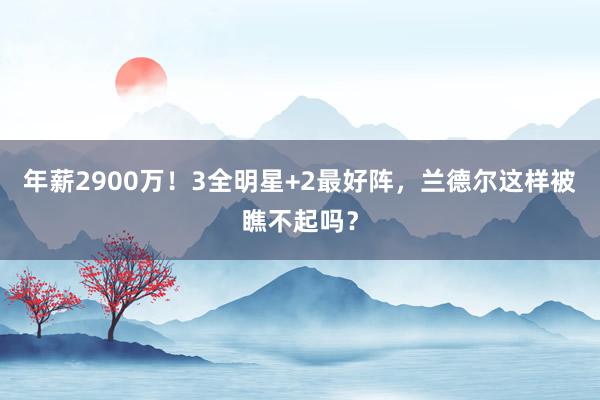 年薪2900万！3全明星+2最好阵，兰德尔这样被瞧不起吗？