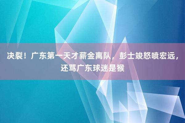 决裂！广东第一天才薪金离队，彭士竣怒喷宏远，还骂广东球迷是猴