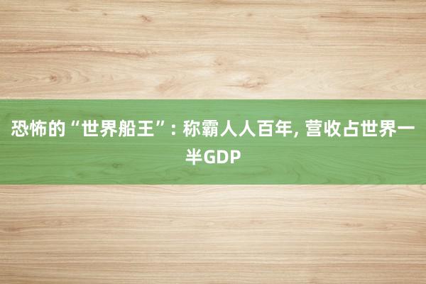 恐怖的“世界船王”: 称霸人人百年, 营收占世界一半GDP