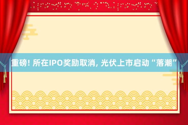 重磅! 所在IPO奖励取消, 光伏上市启动“落潮”