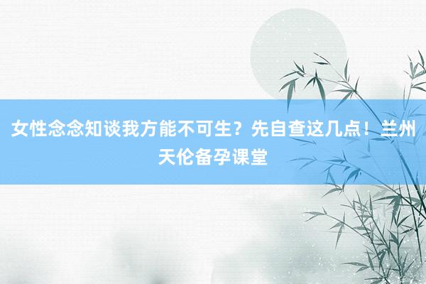 女性念念知谈我方能不可生？先自查这几点！兰州天伦备孕课堂