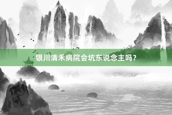 银川清禾病院会坑东说念主吗？