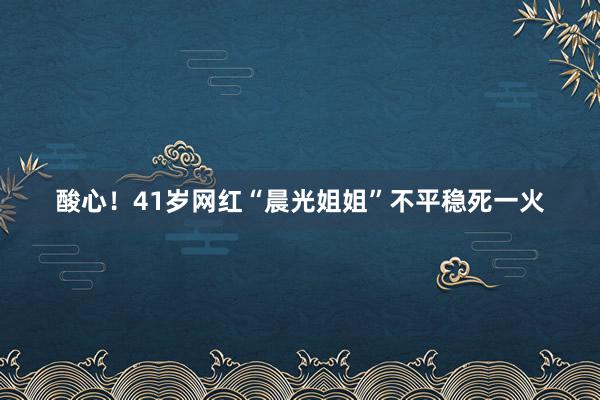 酸心！41岁网红“晨光姐姐”不平稳死一火