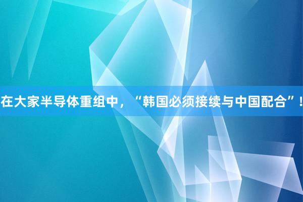 在大家半导体重组中，“韩国必须接续与中国配合”！